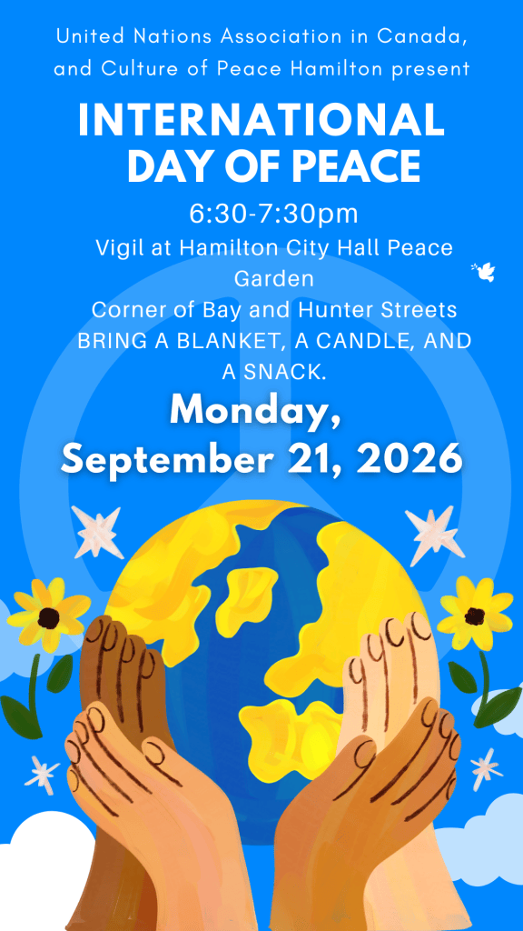 United Nations Association in Canada (Hamilton Branch), and Culture of Peace Hamilton present INTERNATIONAL DAY OF PEACE, 6:30-7:30pm VIGIL at Hamilton City Hall Peace Garden, on the corner of Bay and Hunter Streets. All are welcome! Bring a blanket, a candle, and a snack. 