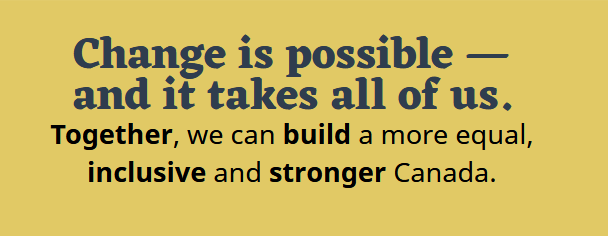 Change is possible - and it takes all of us. Together, we can build a more equal, inclusive and stronger Canada.